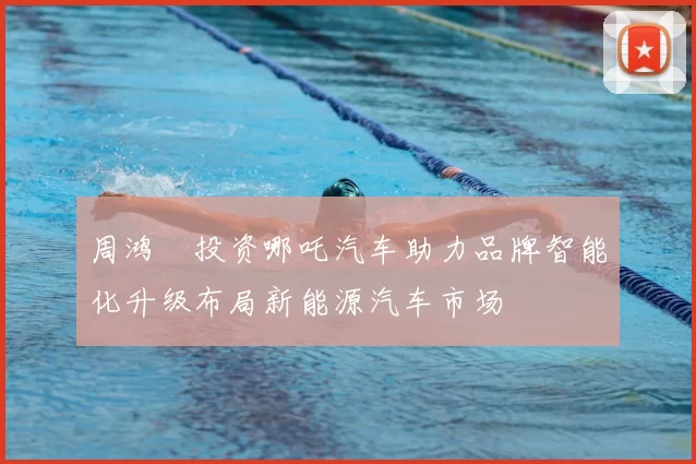 周鸿祎投资哪吒汽车助力品牌智能化升级布局新能源汽车市场