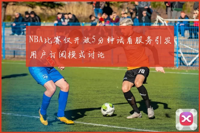 NBA比赛仅开放5分钟试看服务引发用户订阅模式讨论
