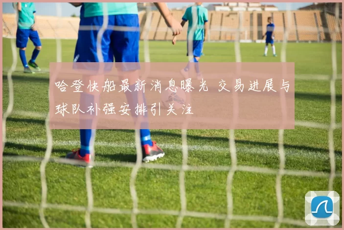 哈登快船最新消息曝光 交易进展与球队补强安排引关注