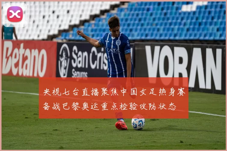 央视七台直播聚焦中国女足热身赛备战巴黎奥运重点检验攻防状态