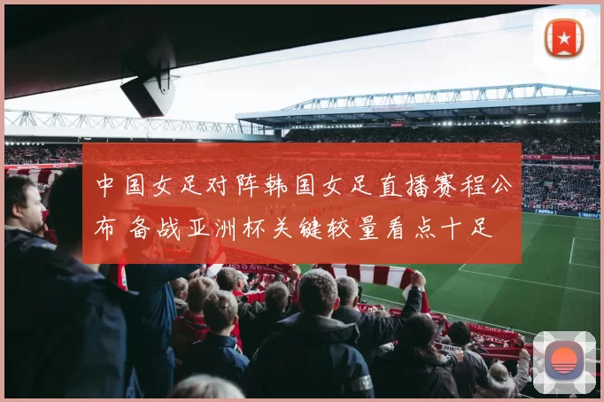 中国女足对阵韩国女足直播赛程公布 备战亚洲杯关键较量看点十足