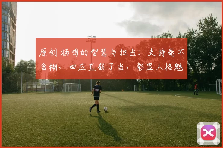 原创 杨鸣的智慧与担当：支持毫不含糊，回应直截了当，彰显人格魅力