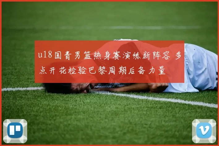 u18国青男篮热身赛演练新阵容 多点开花检验巴黎周期后备力量