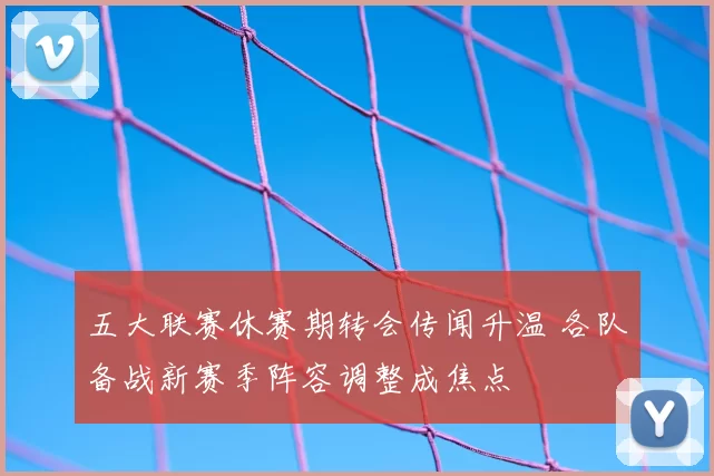 五大联赛休赛期转会传闻升温 各队备战新赛季阵容调整成焦点