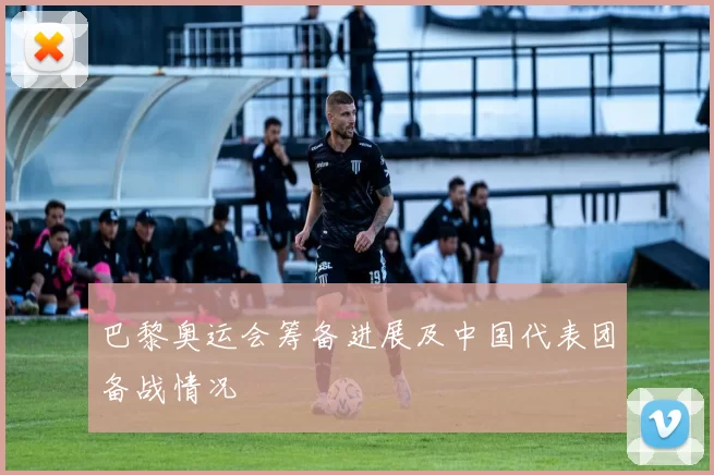 巴黎奥运会筹备进展及中国代表团备战情况