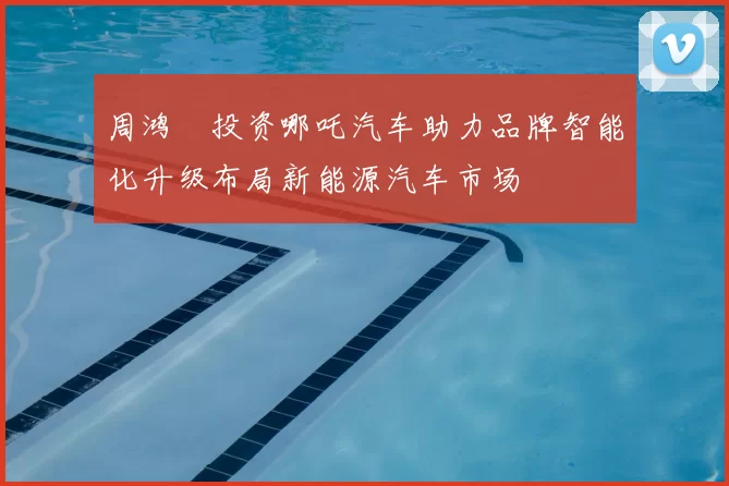 周鸿祎投资哪吒汽车助力品牌智能化升级布局新能源汽车市场