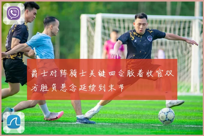 爵士对阵骑士关键回合胶着收官双方胜负悬念延续到末节