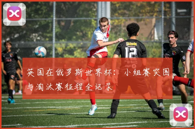 英国在俄罗斯世界杯：小组赛突围与淘汰赛征程全记录