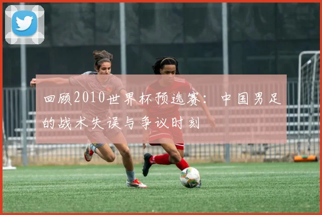 回顾2010世界杯预选赛：中国男足的战术失误与争议时刻